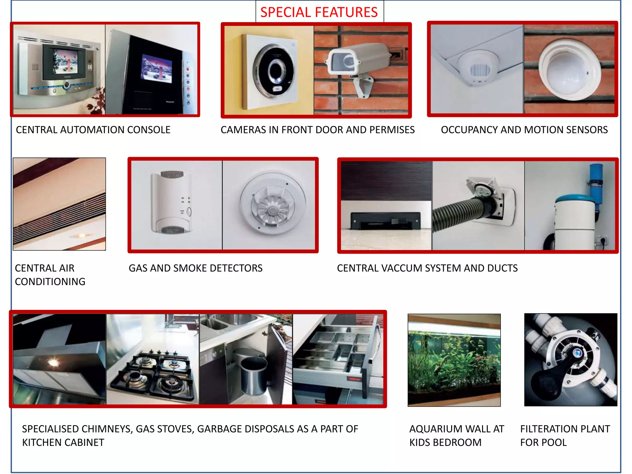 SPECIAL FEATURES
CENTRAL AUTOMATION CONSOLE CAMERAS IN FRONT DOOR AND PERMISES OCCUPANCY AND MOTION SENSORS
CENTRAL AIR
CONDITIONING
GAS AND SMOKE DETECTORS CENTRAL VACCUM SYSTEM AND DUCTS
SPECIALISED CHIMNEYS, GAS STOVES, GARBAGE DISPOSALS AS A PART OF
KITCHEN CABINET
AQUARIUM WALL AT
KIDS BEDROOM
FILTERATION PLANT
FOR POOL
 