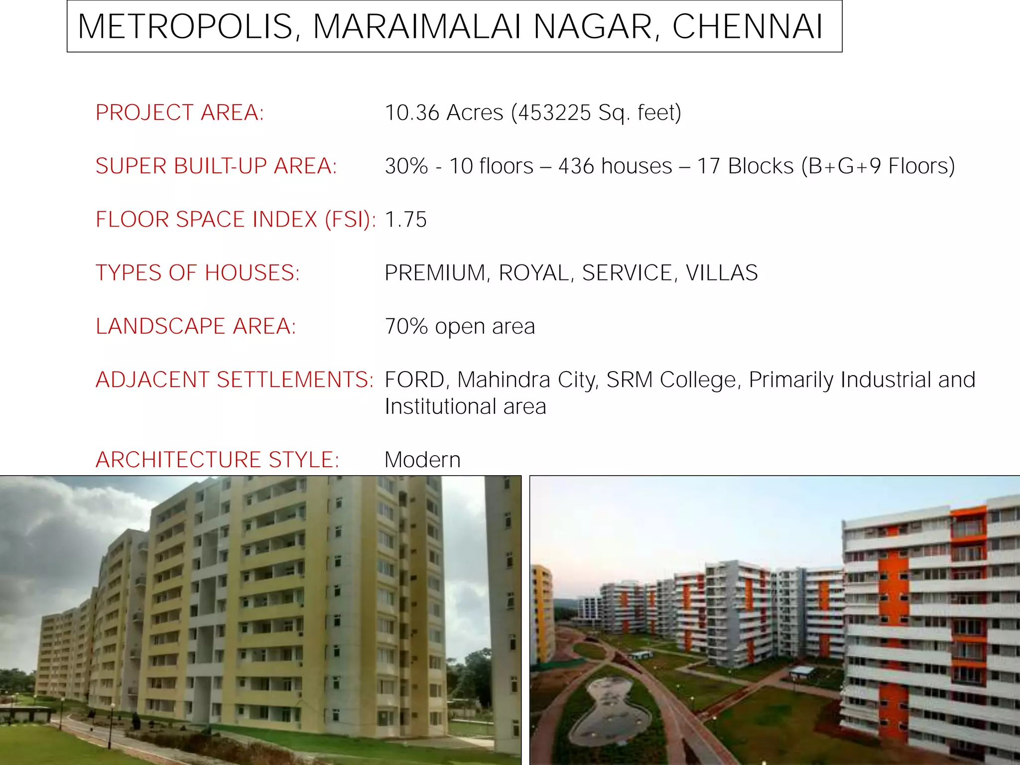 METROPOLIS, MARAIMALAI NAGAR, CHENNAI
PROJECT AREA:
SUPER BUILT-UP AREA:
FLOOR SPACE INDEX (FSI):
TYPES OF HOUSES:
LANDSCAPE AREA:
ADJACENT SETTLEMENTS:
ARCHITECTURE STYLE:
10.36 Acres (453225 Sq. feet)
30% - 10 floors 436 houses 17 Blocks (B+G+9 Floors)
1.75
PREMIUM, ROYAL, SERVICE, VILLAS
70% open area
FORD, Mahindra City, SRM College, Primarily Industrial and
Institutional area
Modern
 