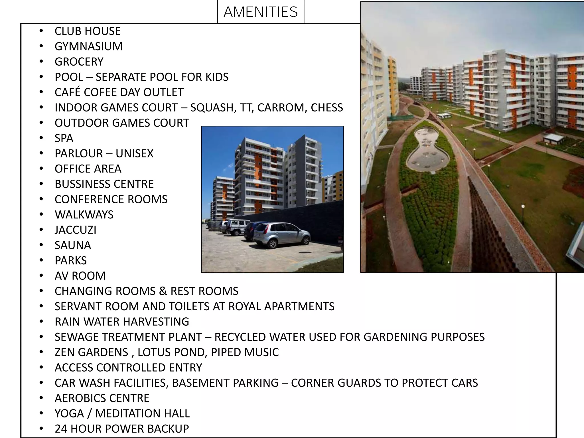 • CLUB HOUSE
• GYMNASIUM
• GROCERY
• POOL – SEPARATE POOL FOR KIDS
• CAFÉ COFEE DAY OUTLET
• INDOOR GAMES COURT – SQUASH, TT, CARROM, CHESS
• OUTDOOR GAMES COURT
• SPA
• PARLOUR – UNISEX
• OFFICE AREA
• BUSSINESS CENTRE
• CONFERENCE ROOMS
• WALKWAYS
• JACCUZI
• SAUNA
• PARKS
• AV ROOM
• CHANGING ROOMS & REST ROOMS
• SERVANT ROOM AND TOILETS AT ROYAL APARTMENTS
• RAIN WATER HARVESTING
• SEWAGE TREATMENT PLANT – RECYCLED WATER USED FOR GARDENING PURPOSES
• ZEN GARDENS , LOTUS POND, PIPED MUSIC
• ACCESS CONTROLLED ENTRY
• CAR WASH FACILITIES, BASEMENT PARKING – CORNER GUARDS TO PROTECT CARS
• AEROBICS CENTRE
• YOGA / MEDITATION HALL
• 24 HOUR POWER BACKUP
AMENITIES
 