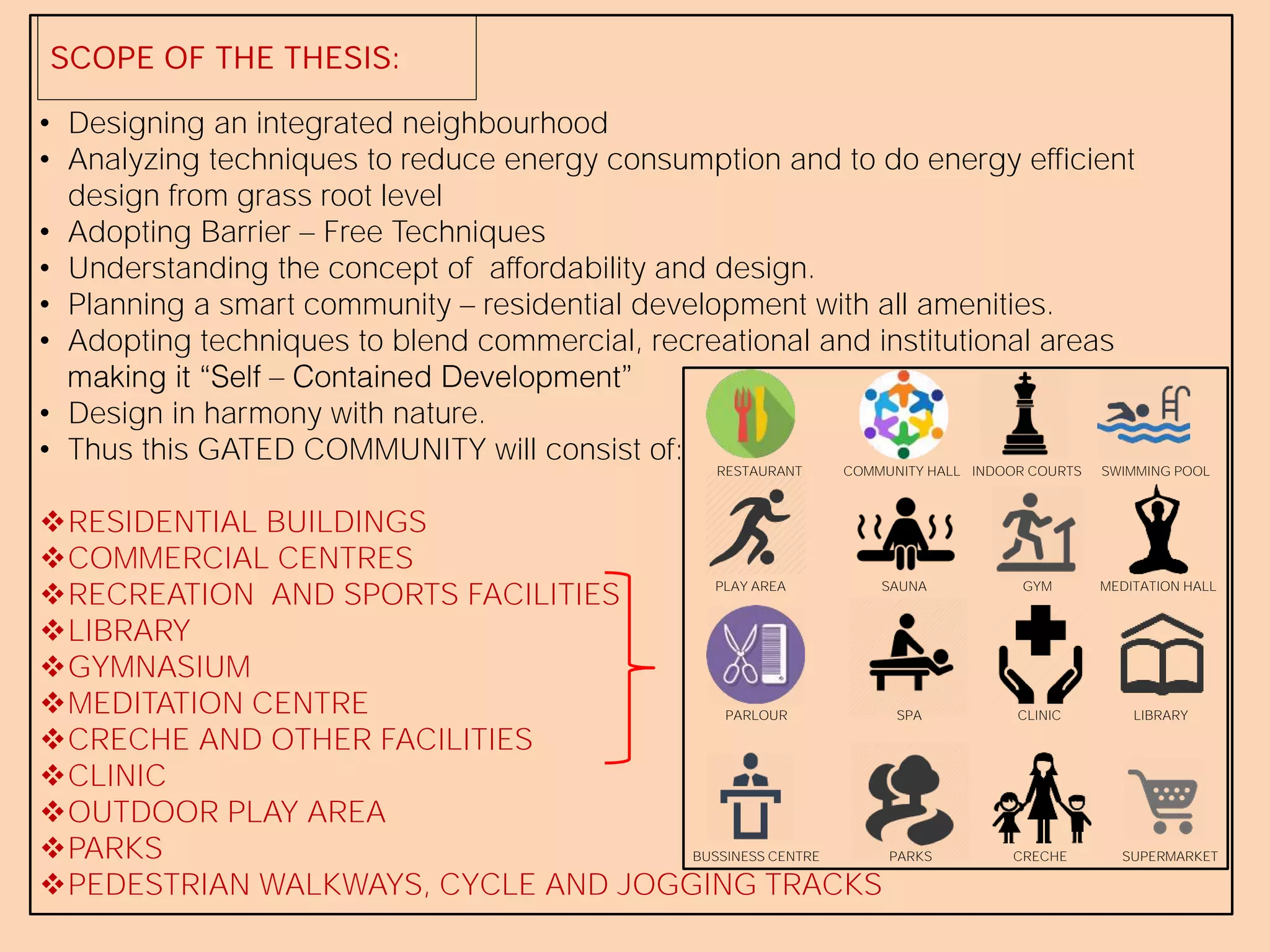 SCOPE OF THE THESIS:
• Designing an integrated neighbourhood
• Analyzing techniques to reduce energy consumption and to do energy efficient
design from grass root level
• Adopting Barrier Free Techniques
• Understanding the concept of affordability and design.
• Planning a smart community residential development with all amenities.
• Adopting techniques to blend commercial, recreational and institutional areas
• Design in harmony with nature.
• Thus this GATED COMMUNITY will consist of:
RESIDENTIAL BUILDINGS
COMMERCIAL CENTRES
RECREATION AND SPORTS FACILITIES
LIBRARY
GYMNASIUM
MEDITATION CENTRE
CRECHE AND OTHER FACILITIES
CLINIC
OUTDOOR PLAY AREA
PARKS
PEDESTRIAN WALKWAYS, CYCLE AND JOGGING TRACKS
RESTAURANT COMMUNITY HALL INDOOR COURTS SWIMMING POOL
PLAY AREA SAUNA GYM MEDITATION HALL
PARLOUR SPA CLINIC LIBRARY
BUSSINESS CENTRE PARKS CRECHE SUPERMARKET
 