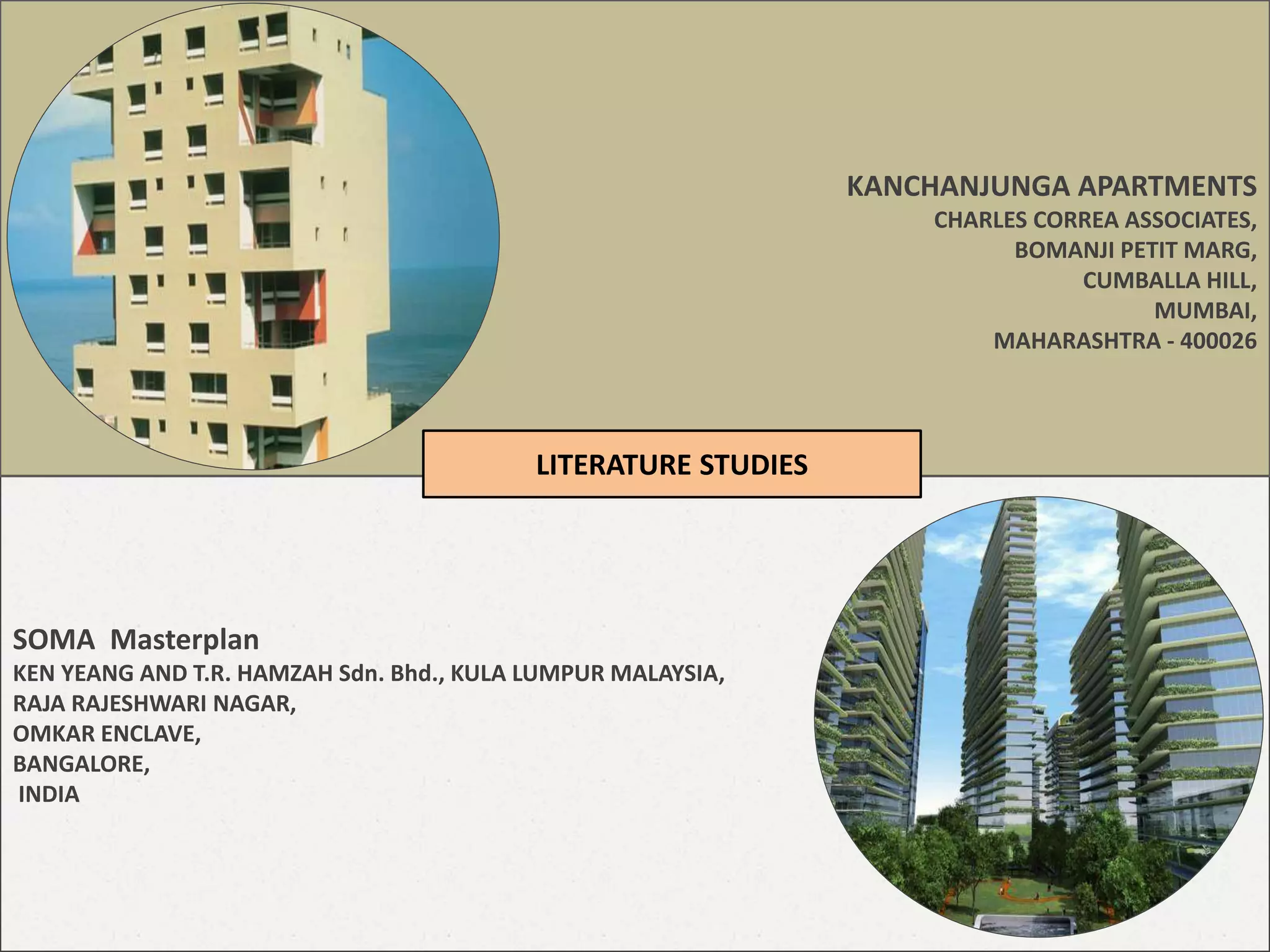 SOMA Masterplan
KEN YEANG AND T.R. HAMZAH Sdn. Bhd., KULA LUMPUR MALAYSIA,
RAJA RAJESHWARI NAGAR,
OMKAR ENCLAVE,
BANGALORE,
INDIA
KANCHANJUNGA APARTMENTS
CHARLES CORREA ASSOCIATES,
BOMANJI PETIT MARG,
CUMBALLA HILL,
MUMBAI,
MAHARASHTRA - 400026
LITERATURE STUDIES
 