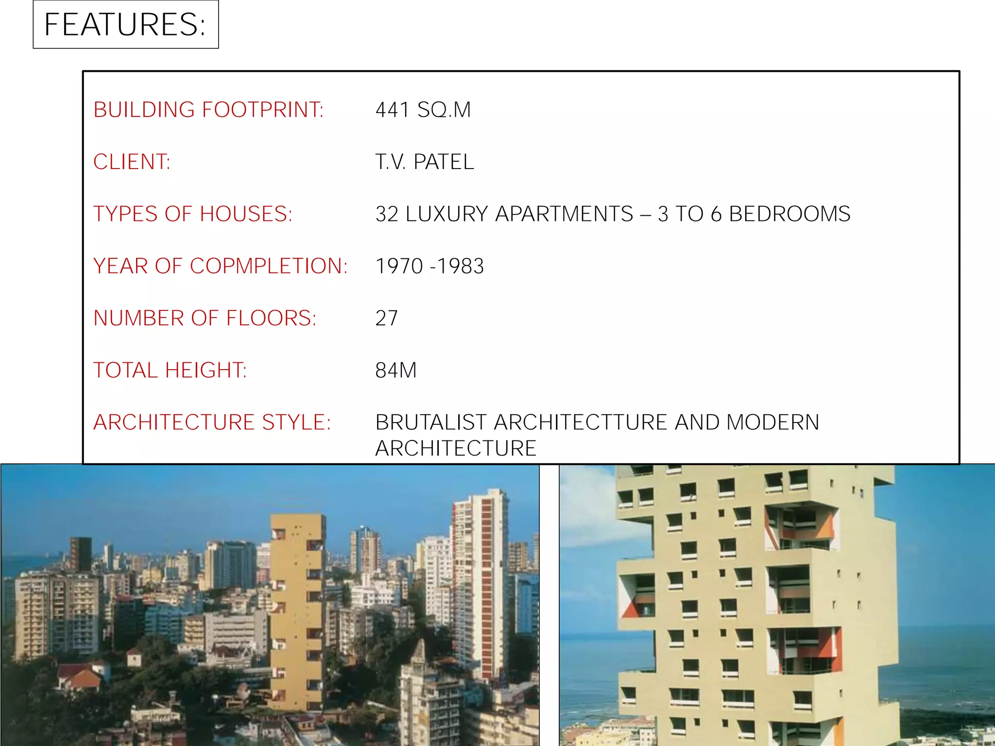 BUILDING FOOTPRINT:
CLIENT:
TYPES OF HOUSES:
YEAR OF COPMPLETION:
NUMBER OF FLOORS:
TOTAL HEIGHT:
ARCHITECTURE STYLE:
441 SQ.M
T.V. PATEL
32 LUXURY APARTMENTS 3 TO 6 BEDROOMS
1970 -1983
27
84M
BRUTALIST ARCHITECTTURE AND MODERN
ARCHITECTURE
FEATURES:
 