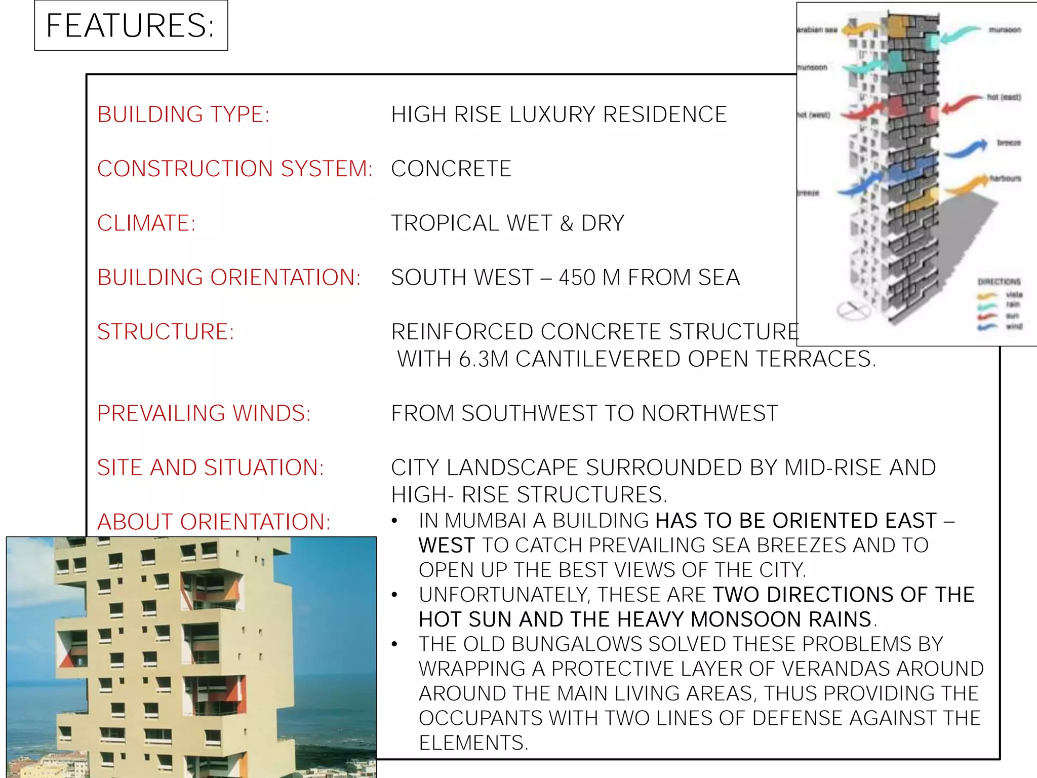 FEATURES:
BUILDING TYPE:
CONSTRUCTION SYSTEM:
CLIMATE:
BUILDING ORIENTATION:
STRUCTURE:
PREVAILING WINDS:
SITE AND SITUATION:
ABOUT ORIENTATION:
HIGH RISE LUXURY RESIDENCE
CONCRETE
TROPICAL WET & DRY
SOUTH WEST 450 M FROM SEA
REINFORCED CONCRETE STRUCTURE
WITH 6.3M CANTILEVERED OPEN TERRACES.
FROM SOUTHWEST TO NORTHWEST
CITY LANDSCAPE SURROUNDED BY MID-RISE AND
HIGH- RISE STRUCTURES.
• IN MUMBAI A BUILDING HAS TO BE ORIENTED EAST
WEST TO CATCH PREVAILING SEA BREEZES AND TO
OPEN UP THE BEST VIEWS OF THE CITY.
• UNFORTUNATELY, THESE ARE TWO DIRECTIONS OF THE
HOT SUN AND THE HEAVY MONSOON RAINS.
• THE OLD BUNGALOWS SOLVED THESE PROBLEMS BY
WRAPPING A PROTECTIVE LAYER OF VERANDAS AROUND
AROUND THE MAIN LIVING AREAS, THUS PROVIDING THE
OCCUPANTS WITH TWO LINES OF DEFENSE AGAINST THE
ELEMENTS.
 