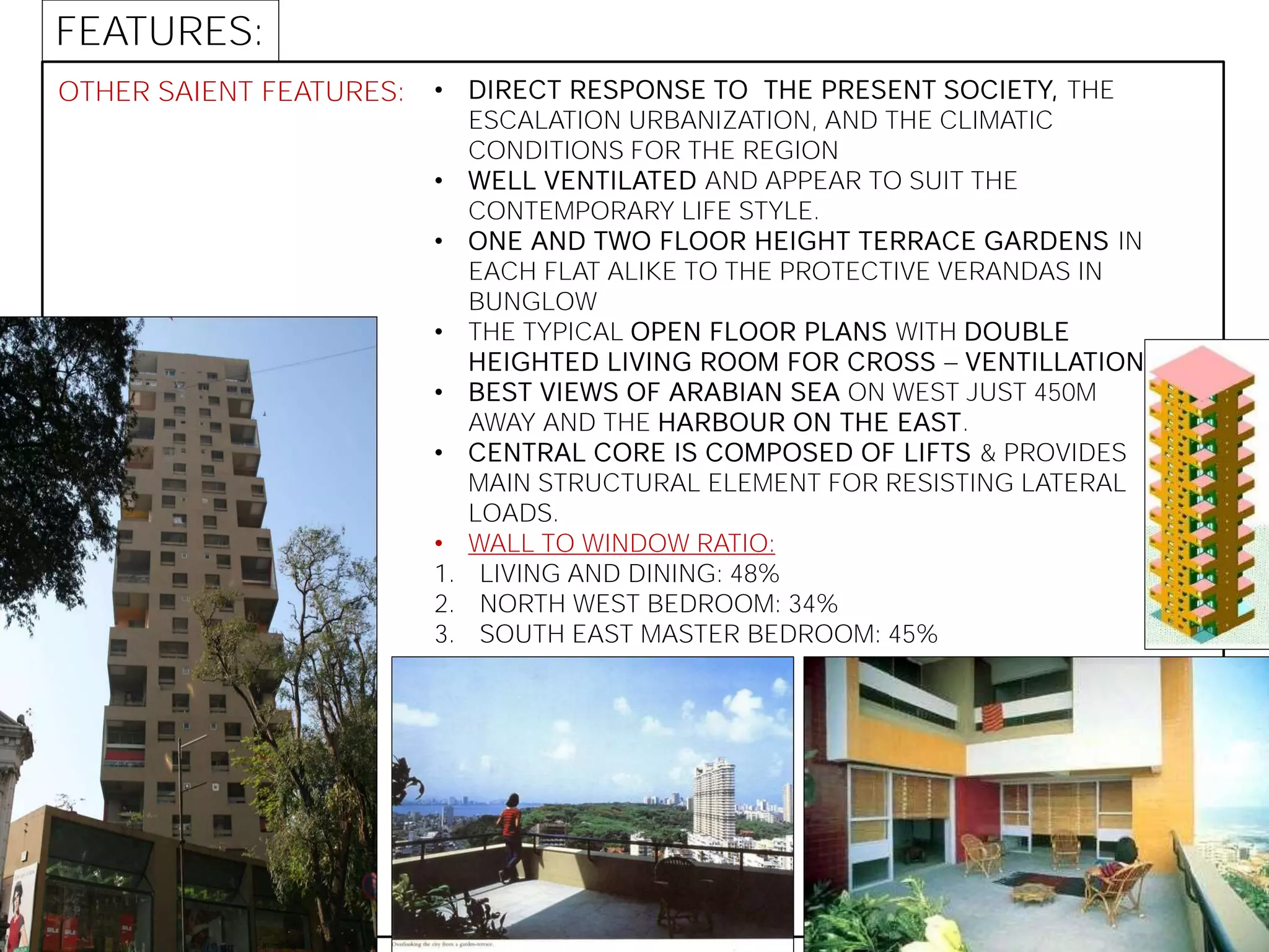 OTHER SAIENT FEATURES: • DIRECT RESPONSE TO THE PRESENT SOCIETY, THE
ESCALATION URBANIZATION, AND THE CLIMATIC
CONDITIONS FOR THE REGION
• WELL VENTILATED AND APPEAR TO SUIT THE
CONTEMPORARY LIFE STYLE.
• ONE AND TWO FLOOR HEIGHT TERRACE GARDENS IN
EACH FLAT ALIKE TO THE PROTECTIVE VERANDAS IN
BUNGLOW
• THE TYPICAL OPEN FLOOR PLANS WITH DOUBLE
HEIGHTED LIVING ROOM FOR CROSS VENTILLATION
• BEST VIEWS OF ARABIAN SEA ON WEST JUST 450M
AWAY AND THE HARBOUR ON THE EAST.
• CENTRAL CORE IS COMPOSED OF LIFTS & PROVIDES
MAIN STRUCTURAL ELEMENT FOR RESISTING LATERAL
LOADS.
• WALL TO WINDOW RATIO:
1. LIVING AND DINING: 48%
2. NORTH WEST BEDROOM: 34%
3. SOUTH EAST MASTER BEDROOM: 45%
FEATURES:
 