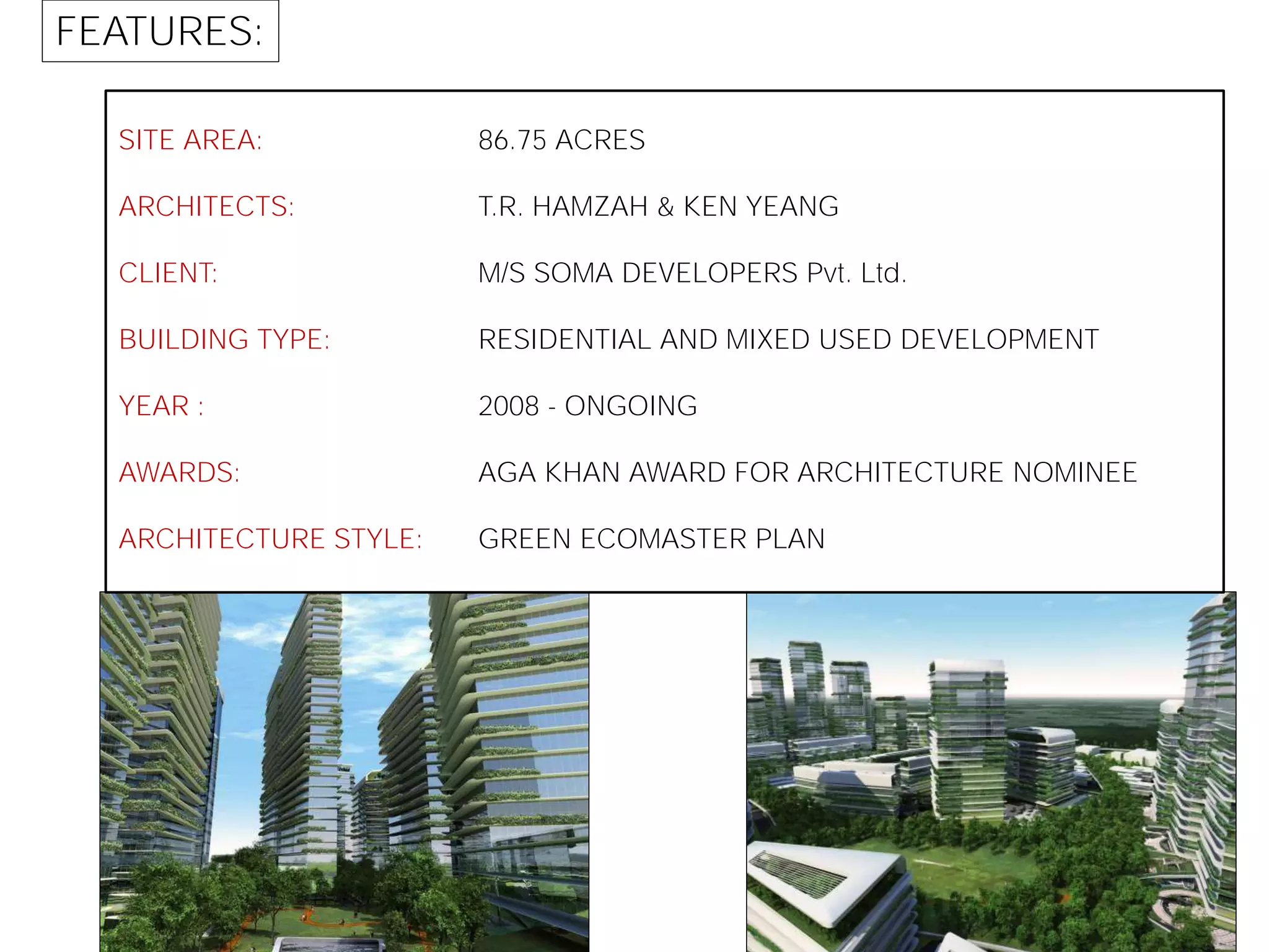SITE AREA:
ARCHITECTS:
CLIENT:
BUILDING TYPE:
YEAR :
AWARDS:
ARCHITECTURE STYLE:
86.75 ACRES
T.R. HAMZAH & KEN YEANG
M/S SOMA DEVELOPERS Pvt. Ltd.
RESIDENTIAL AND MIXED USED DEVELOPMENT
2008 - ONGOING
AGA KHAN AWARD FOR ARCHITECTURE NOMINEE
GREEN ECOMASTER PLAN
FEATURES:
 