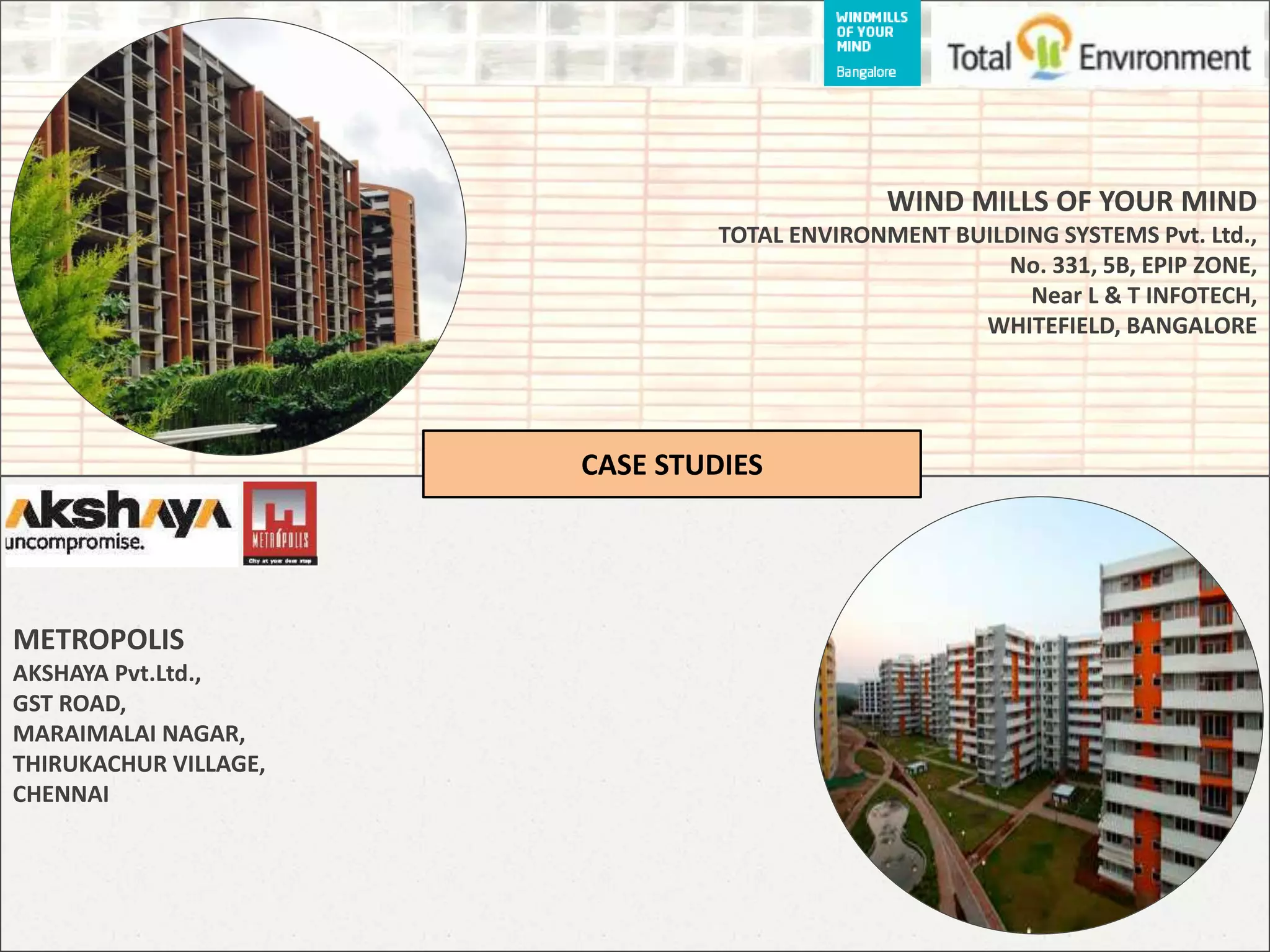 METROPOLIS
AKSHAYA Pvt.Ltd.,
GST ROAD,
MARAIMALAI NAGAR,
THIRUKACHUR VILLAGE,
CHENNAI
WIND MILLS OF YOUR MIND
TOTAL ENVIRONMENT BUILDING SYSTEMS Pvt. Ltd.,
No. 331, 5B, EPIP ZONE,
Near L & T INFOTECH,
WHITEFIELD, BANGALORE
CASE STUDIES
 