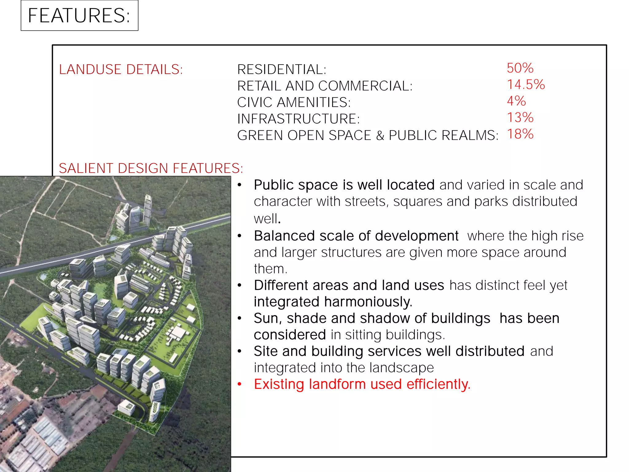 LANDUSE DETAILS:
SALIENT DESIGN FEATURES:
RESIDENTIAL:
RETAIL AND COMMERCIAL:
CIVIC AMENITIES:
INFRASTRUCTURE:
GREEN OPEN SPACE & PUBLIC REALMS:
• Public space is well located and varied in scale and
character with streets, squares and parks distributed
well.
• Balanced scale of development where the high rise
and larger structures are given more space around
them.
• Different areas and land uses has distinct feel yet
integrated harmoniously.
• Sun, shade and shadow of buildings has been
considered in sitting buildings.
• Site and building services well distributed and
integrated into the landscape
• Existing landform used efficiently.
FEATURES:
50%
14.5%
4%
13%
18%
 