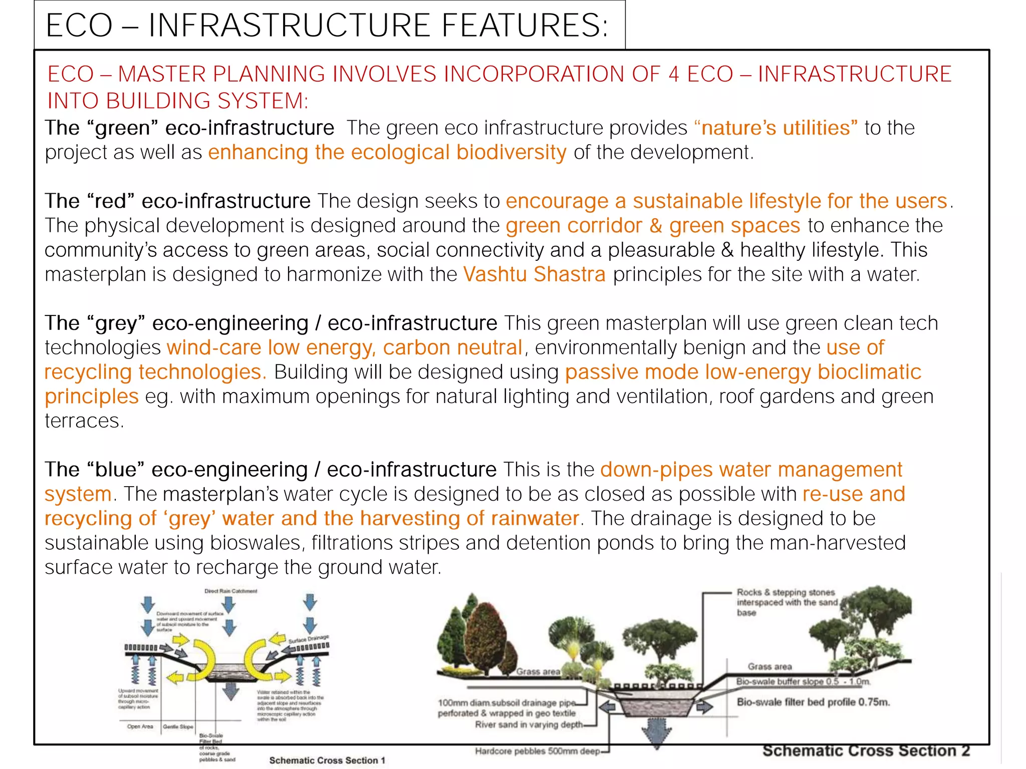 ECO MASTER PLANNING INVOLVES INCORPORATION OF 4 ECO INFRASTRUCTURE
INTO BUILDING SYSTEM:
-infrastructure The green eco infrastructure provides to the
project as well as enhancing the ecological biodiversity of the development.
-infrastructure The design seeks to encourage a sustainable lifestyle for the users.
The physical development is designed around the green corridor & green spaces to enhance the
masterplan is designed to harmonize with the Vashtu Shastra principles for the site with a water.
-engineering / eco-infrastructure This green masterplan will use green clean tech
technologies wind-care low energy, carbon neutral, environmentally benign and the use of
recycling technologies. Building will be designed using passive mode low-energy bioclimatic
principles eg. with maximum openings for natural lighting and ventilation, roof gardens and green
terraces.
-engineering / eco-infrastructure This is the down-pipes water management
system. The water cycle is designed to be as closed as possible with re-use and
. The drainage is designed to be
sustainable using bioswales, filtrations stripes and detention ponds to bring the man-harvested
surface water to recharge the ground water.
ECO INFRASTRUCTURE FEATURES:
 
