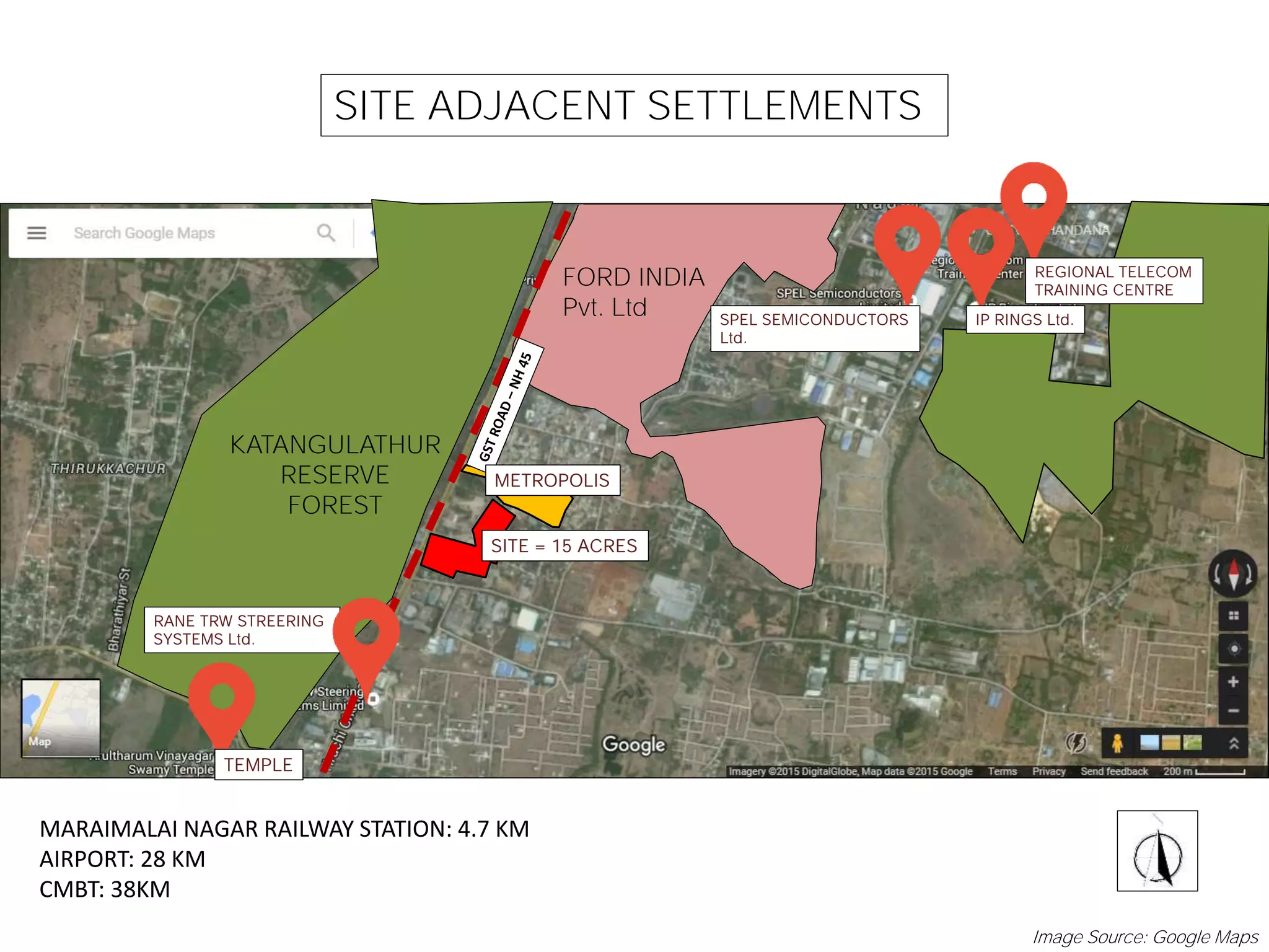 SITE ADJACENT SETTLEMENTS
KATANGULATHUR
RESERVE
FOREST
FORD INDIA
Pvt. Ltd
RANE TRW STREERING
SYSTEMS Ltd.
METROPOLIS
TEMPLE
SPEL SEMICONDUCTORS
Ltd.
IP RINGS Ltd.
REGIONAL TELECOM
TRAINING CENTRE
MARAIMALAI NAGAR RAILWAY STATION: 4.7 KM
AIRPORT: 28 KM
CMBT: 38KM
SITE = 15 ACRES
Image Source: Google Maps
 