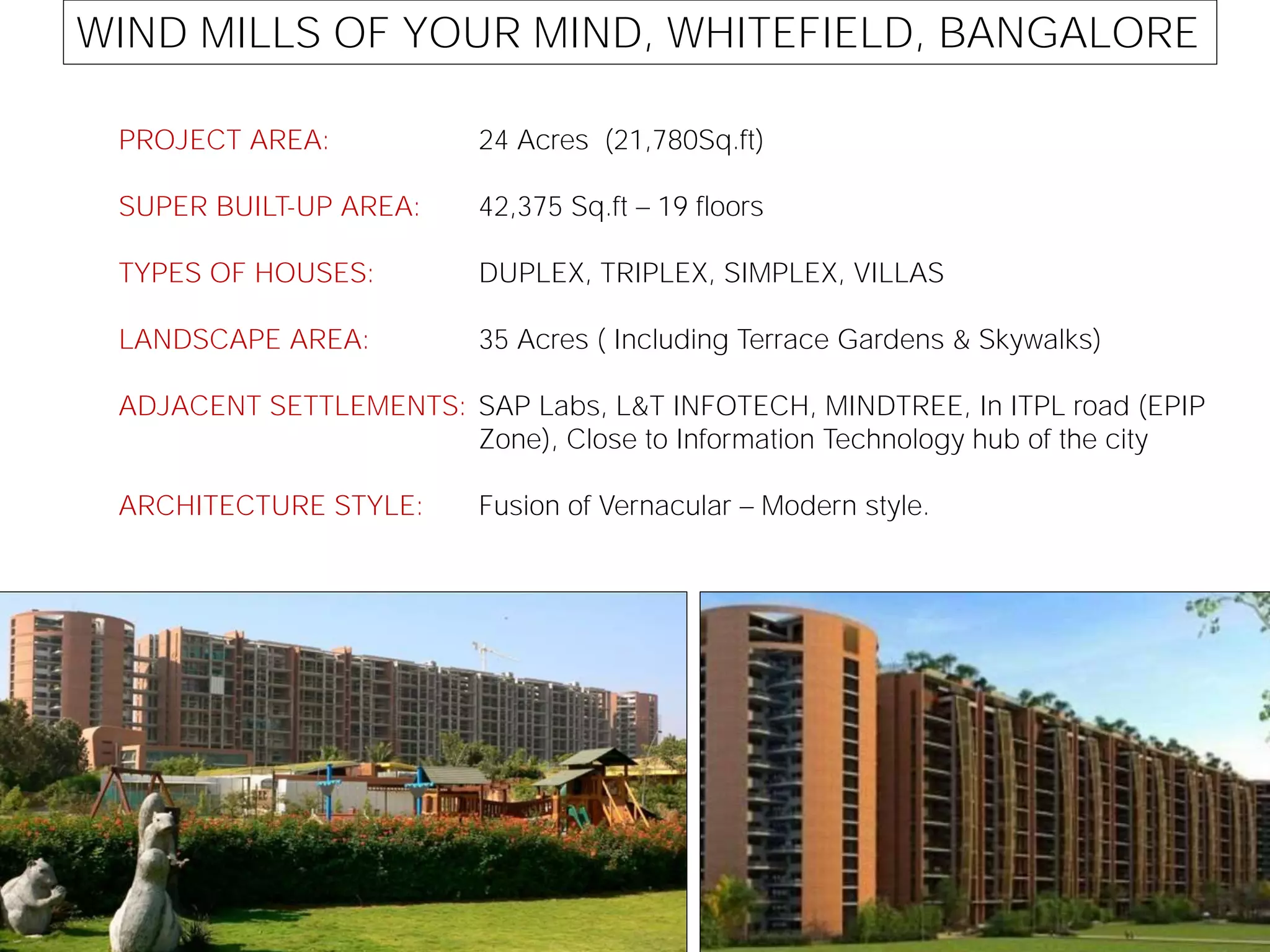WIND MILLS OF YOUR MIND, WHITEFIELD, BANGALORE
PROJECT AREA:
SUPER BUILT-UP AREA:
TYPES OF HOUSES:
LANDSCAPE AREA:
ADJACENT SETTLEMENTS:
ARCHITECTURE STYLE:
24 Acres (21,780Sq.ft)
42,375 Sq.ft 19 floors
DUPLEX, TRIPLEX, SIMPLEX, VILLAS
35 Acres ( Including Terrace Gardens & Skywalks)
SAP Labs, L&T INFOTECH, MINDTREE, In ITPL road (EPIP
Zone), Close to Information Technology hub of the city
Fusion of Vernacular Modern style.
 