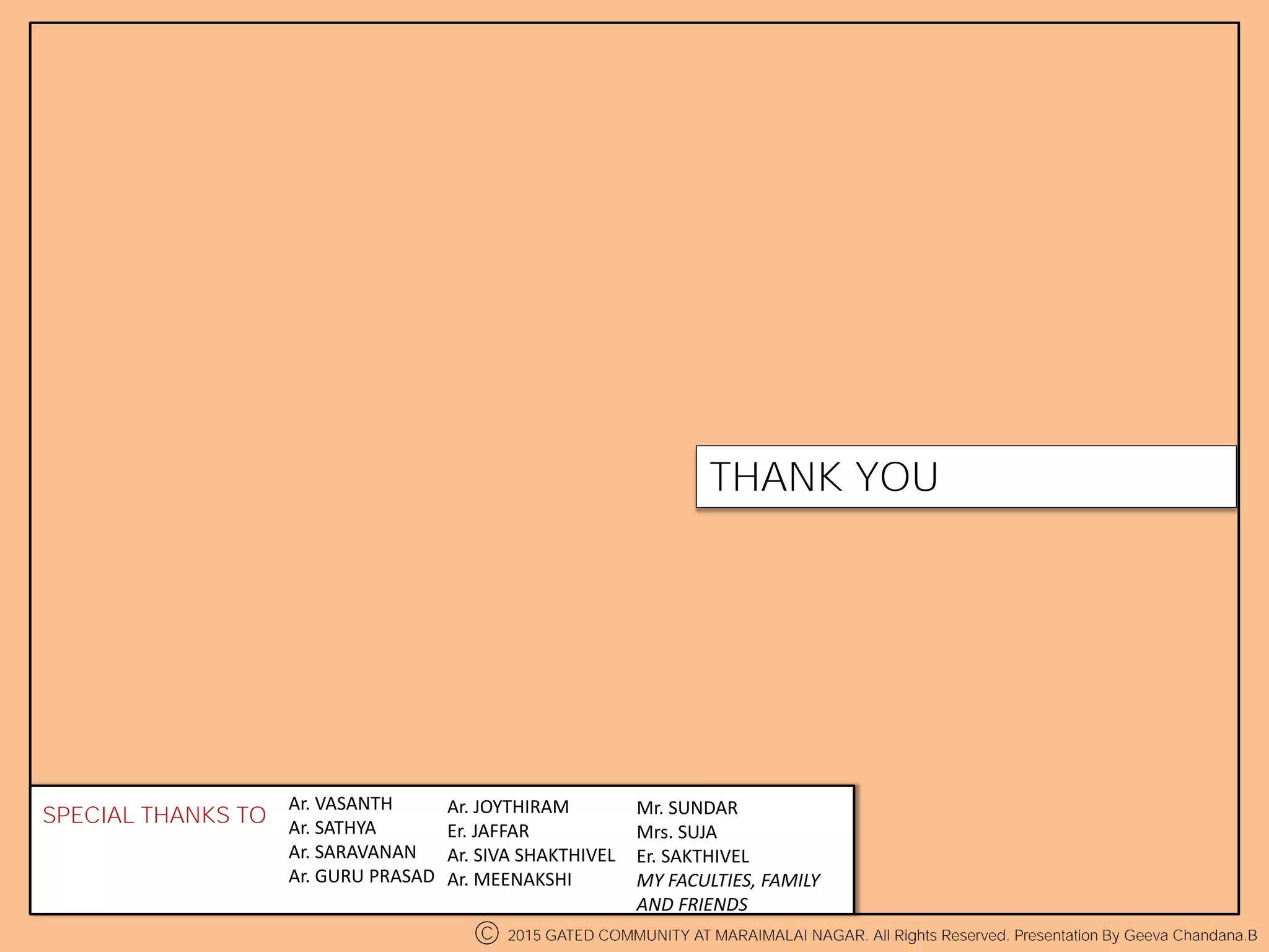 THANK YOU
Ar. VASANTH
Ar. SATHYA
Ar. SARAVANAN
Ar. GURU PRASAD
SPECIAL THANKS TO Ar. JOYTHIRAM
Er. JAFFAR
Ar. SIVA SHAKTHIVEL
Ar. MEENAKSHI
Mr. SUNDAR
Mrs. SUJA
Er. SAKTHIVEL
MY FACULTIES, FAMILY
AND FRIENDS
C 2015 GATED COMMUNITY AT MARAIMALAI NAGAR. All Rights Reserved. Presentation By Geeva Chandana.B
 