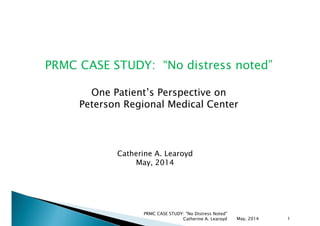 PRMC CASE STUDY: “No distress noted”
One Patient’s Perspective on
Peterson Regional Medical Center
Catherine A. Learoyd
May, 2014
May, 2014
PRMC CASE STUDY: "No Distress Noted"
Catherine A. Learoyd 1
 
