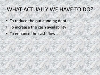 WHAT ACTUALLY WE HAVE TO DO?
• To reduce the outstanding debt
• To increase the cash availability
• To enhance the cash flow

 