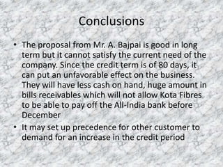 Conclusions
• The proposal from Mr. A. Bajpai is good in long
term but it cannot satisfy the current need of the
company. Since the credit term is of 80 days, it
can put an unfavorable effect on the business.
They will have less cash on hand, huge amount in
bills receivables which will not allow Kota Fibres
to be able to pay off the All-India bank before
December
• It may set up precedence for other customer to
demand for an increase in the credit period

 