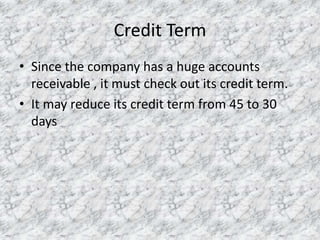 Credit Term
• Since the company has a huge accounts
receivable , it must check out its credit term.
• It may reduce its credit term from 45 to 30
days

 