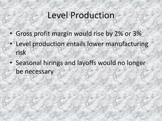 Level Production
• Gross profit margin would rise by 2% or 3%
• Level production entails lower manufacturing
risk
• Seasonal hirings and layoffs would no longer
be necessary

 