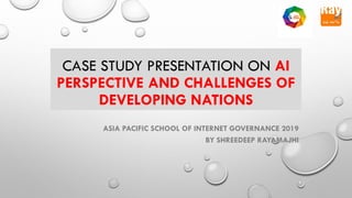 CASE STUDY PRESENTATION ON AI
PERSPECTIVE AND CHALLENGES OF
DEVELOPING NATIONS
ASIA PACIFIC SCHOOL OF INTERNET GOVERNANCE 2019
BY SHREEDEEP RAYAMAJHI
 