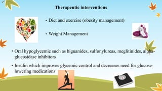 Therapeutic interventions
• Diet and exercise (obesity management)
• Weight Management
• Oral hypoglycemic such as biguanides, sulfonylureas, meglitinides, alpha-
glucosidase inhibitors
• Insulin which improves glycemic control and decreases need for glucose-
lowering medications
 