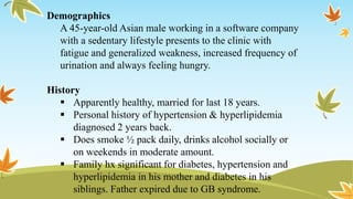 Demographics
A 45-year-old Asian male working in a software company
with a sedentary lifestyle presents to the clinic with
fatigue and generalized weakness, increased frequency of
urination and always feeling hungry.
History
 Apparently healthy, married for last 18 years.
 Personal history of hypertension & hyperlipidemia
diagnosed 2 years back.
 Does smoke ½ pack daily, drinks alcohol socially or
on weekends in moderate amount.
 Family hx significant for diabetes, hypertension and
hyperlipidemia in his mother and diabetes in his
siblings. Father expired due to GB syndrome.
 