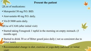 Present the patient
List of medications:
 Metoprolol 50 mg P.O. BID.
 Atorvastatin 40 mg P.O. daily.
 Vit-D 5000 units daily.
Use of CAM (after initial visit)
 Started taking Fenugreek 1 tspful in the morning on empty stomach. (3
months ago)
 Started to drink 30 oz of Bitter gourd juice daily ( not so consistent due to
bitter taste).
 Recommended change in diet, exercise or yoga daily (advised on initial
visit)
 
