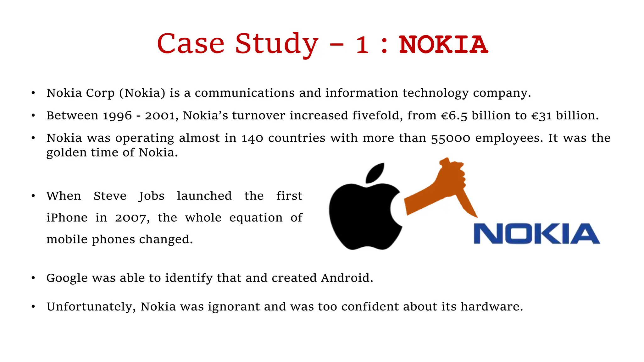 Case Study – 1 : NOKIA
• Nokia Corp (Nokia) is a communications and information technology company.
• Between 1996 - 2001, Nokia’s turnover increased fivefold, from €6.5 billion to €31 billion.
• Nokia was operating almost in 140 countries with more than 55000 employees. It was the
golden time of Nokia.
• When Steve Jobs launched the first
iPhone in 2007, the whole equation of
mobile phones changed.
• Google was able to identify that and created Android.
• Unfortunately, Nokia was ignorant and was too confident about its hardware.
 