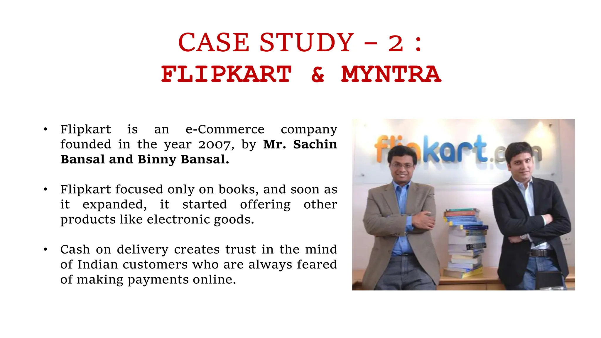 CASE STUDY – 2 :
FLIPKART & MYNTRA
• Flipkart is an e-Commerce company
founded in the year 2007, by Mr. Sachin
Bansal and Binny Bansal.
• Flipkart focused only on books, and soon as
it expanded, it started offering other
products like electronic goods.
• Cash on delivery creates trust in the mind
of Indian customers who are always feared
of making payments online.
 