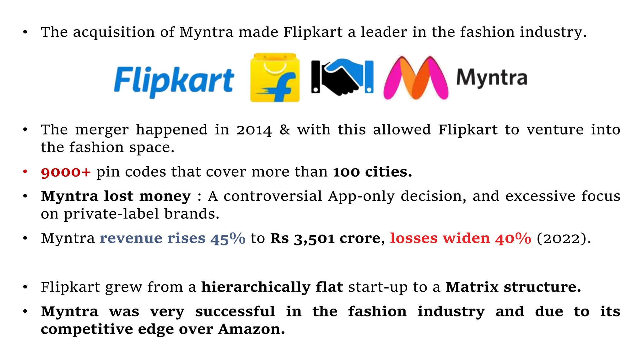• The merger happened in 2014 & with this allowed Flipkart to venture into
the fashion space.
• 9000+ pin codes that cover more than 100 cities.
• Myntra lost money : A controversial App-only decision, and excessive focus
on private-label brands.
• Myntra revenue rises 45% to Rs 3,501 crore, losses widen 40% (2022).
• Flipkart grew from a hierarchically flat start-up to a Matrix structure.
• Myntra was very successful in the fashion industry and due to its
competitive edge over Amazon.
• The acquisition of Myntra made Flipkart a leader in the fashion industry.
 