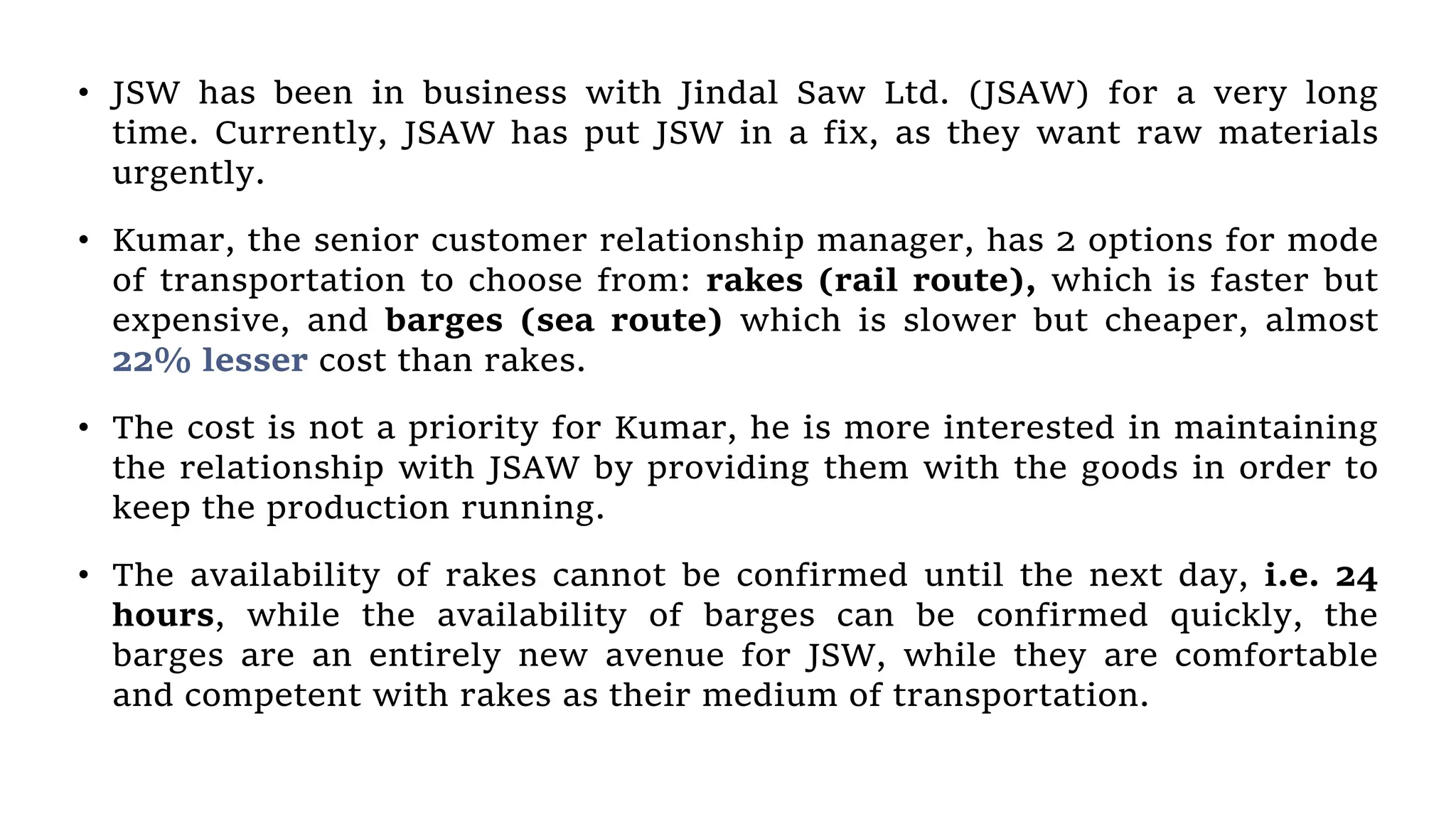 • JSW has been in business with Jindal Saw Ltd. (JSAW) for a very long
time. Currently, JSAW has put JSW in a fix, as they want raw materials
urgently.
• Kumar, the senior customer relationship manager, has 2 options for mode
of transportation to choose from: rakes (rail route), which is faster but
expensive, and barges (sea route) which is slower but cheaper, almost
22% lesser cost than rakes.
• The cost is not a priority for Kumar, he is more interested in maintaining
the relationship with JSAW by providing them with the goods in order to
keep the production running.
• The availability of rakes cannot be confirmed until the next day, i.e. 24
hours, while the availability of barges can be confirmed quickly, the
barges are an entirely new avenue for JSW, while they are comfortable
and competent with rakes as their medium of transportation.
 