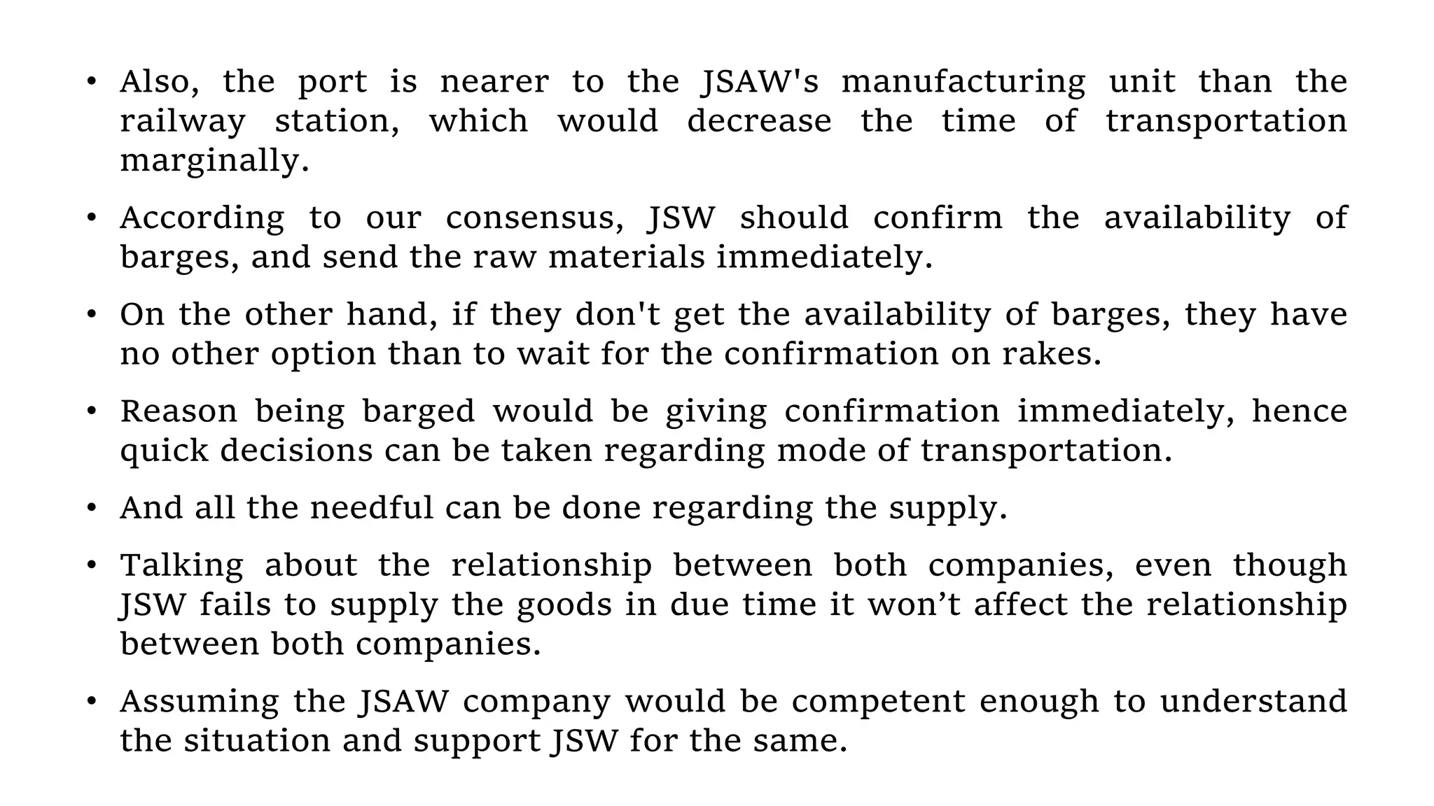 • Also, the port is nearer to the JSAW's manufacturing unit than the
railway station, which would decrease the time of transportation
marginally.
• According to our consensus, JSW should confirm the availability of
barges, and send the raw materials immediately.
• On the other hand, if they don't get the availability of barges, they have
no other option than to wait for the confirmation on rakes.
• Reason being barged would be giving confirmation immediately, hence
quick decisions can be taken regarding mode of transportation.
• And all the needful can be done regarding the supply.
• Talking about the relationship between both companies, even though
JSW fails to supply the goods in due time it won’t affect the relationship
between both companies.
• Assuming the JSAW company would be competent enough to understand
the situation and support JSW for the same.
 