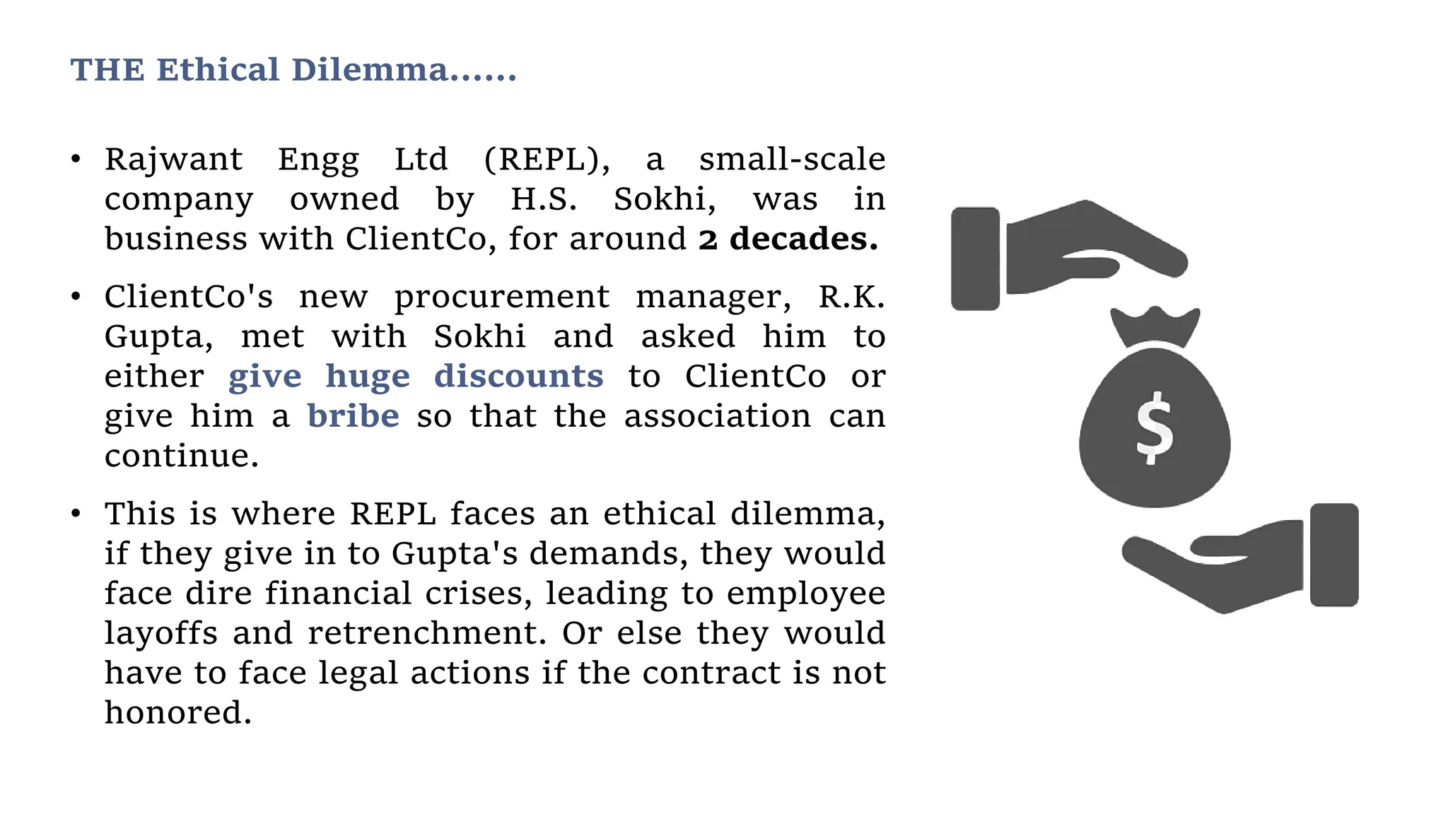 THE Ethical Dilemma……
• Rajwant Engg Ltd (REPL), a small-scale
company owned by H.S. Sokhi, was in
business with ClientCo, for around 2 decades.
• ClientCo's new procurement manager, R.K.
Gupta, met with Sokhi and asked him to
either give huge discounts to ClientCo or
give him a bribe so that the association can
continue.
• This is where REPL faces an ethical dilemma,
if they give in to Gupta's demands, they would
face dire financial crises, leading to employee
layoffs and retrenchment. Or else they would
have to face legal actions if the contract is not
honored.
 