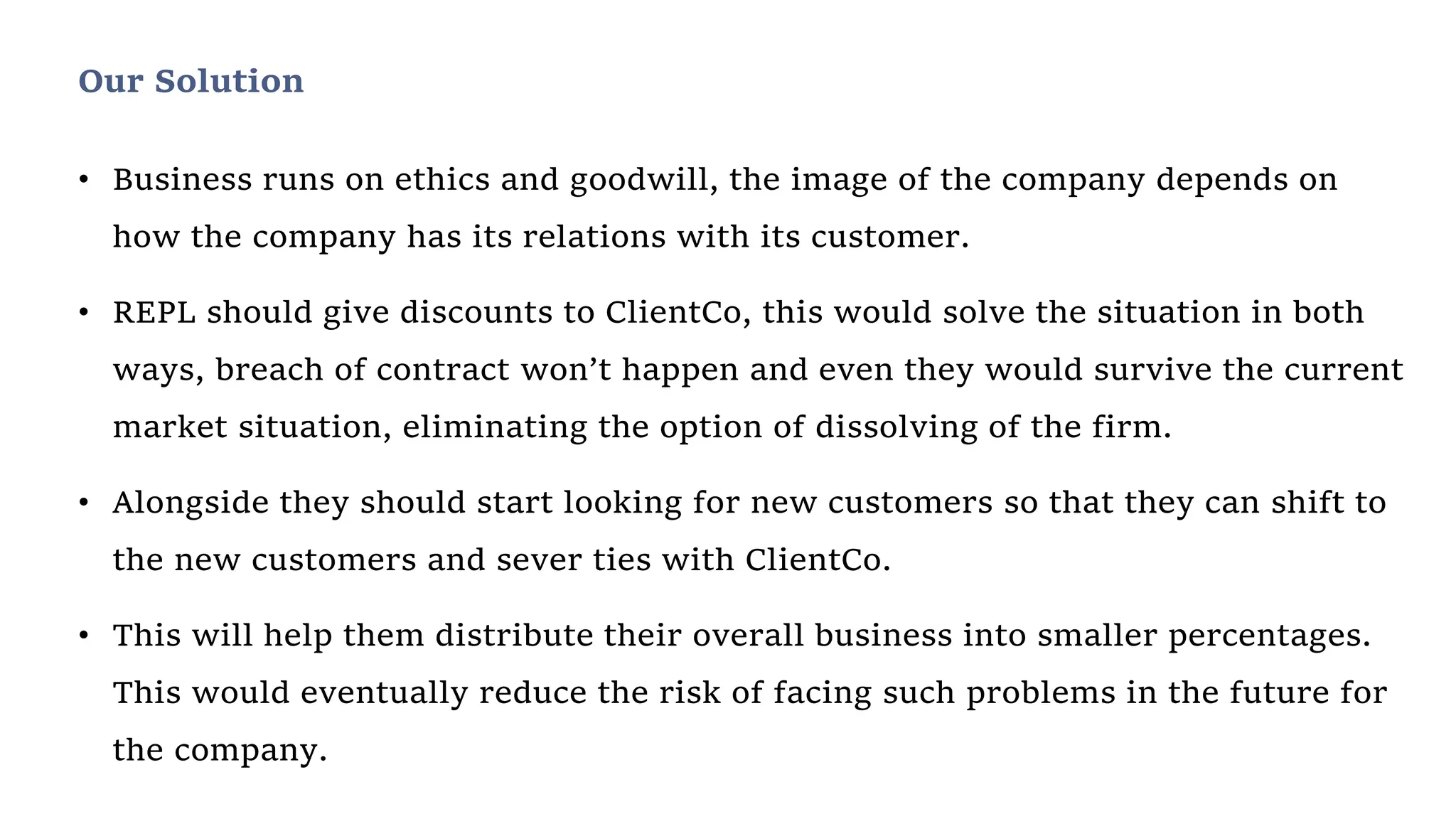 • Business runs on ethics and goodwill, the image of the company depends on
how the company has its relations with its customer.
• REPL should give discounts to ClientCo, this would solve the situation in both
ways, breach of contract won’t happen and even they would survive the current
market situation, eliminating the option of dissolving of the firm.
• Alongside they should start looking for new customers so that they can shift to
the new customers and sever ties with ClientCo.
• This will help them distribute their overall business into smaller percentages.
This would eventually reduce the risk of facing such problems in the future for
the company.
Our Solution
 