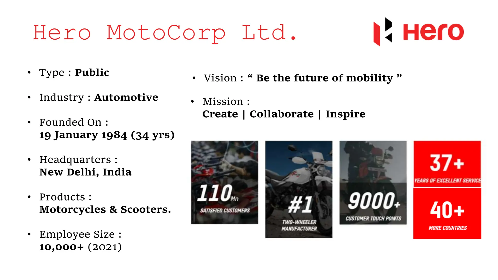 Hero MotoCorp Ltd.
• Type : Public
• Industry : Automotive
• Founded On :
19 January 1984 (34 yrs)
• Headquarters :
New Delhi, India
• Products :
Motorcycles & Scooters.
• Employee Size :
10,000+ (2021)
• Vision : “ Be the future of mobility ”
• Mission :
Create | Collaborate | Inspire
 
