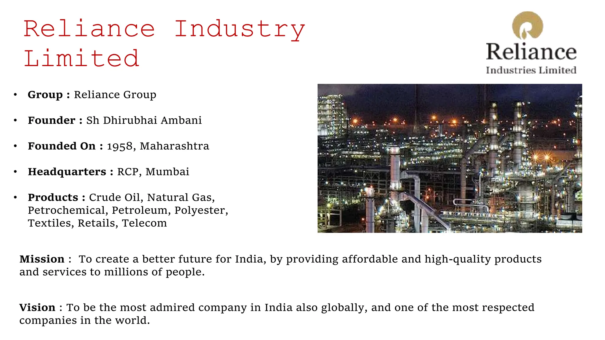 Reliance Industry
Limited
Mission : To create a better future for India, by providing affordable and high-quality products
and services to millions of people.
Vision : To be the most admired company in India also globally, and one of the most respected
companies in the world.
• Group : Reliance Group
• Founder : Sh Dhirubhai Ambani
• Founded On : 1958, Maharashtra
• Headquarters : RCP, Mumbai
• Products : Crude Oil, Natural Gas,
Petrochemical, Petroleum, Polyester,
Textiles, Retails, Telecom
 
