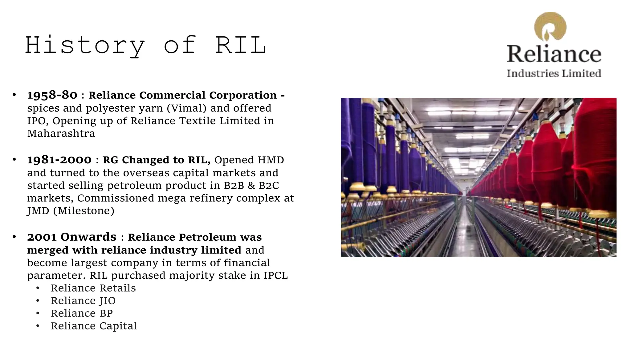 History of RIL
• 1958-80 : Reliance Commercial Corporation -
spices and polyester yarn (Vimal) and offered
IPO, Opening up of Reliance Textile Limited in
Maharashtra
• 1981-2000 : RG Changed to RIL, Opened HMD
and turned to the overseas capital markets and
started selling petroleum product in B2B & B2C
markets, Commissioned mega refinery complex at
JMD (Milestone)
• 2001 Onwards : Reliance Petroleum was
merged with reliance industry limited and
become largest company in terms of financial
parameter. RIL purchased majority stake in IPCL
• Reliance Retails
• Reliance JIO
• Reliance BP
• Reliance Capital
 
