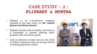CASE STUDY – 2 :
FLIPKART & MYNTRA
• Flipkart is an e-Commerce company
founded in the year 2007, by Mr. Sachin
Bansal and Binny Bansal.
• Flipkart focused only on books, and soon as
it expanded, it started offering other
products like electronic goods.
• Cash on delivery creates trust in the mind
of Indian customers who are always feared
of making payments online.
 
