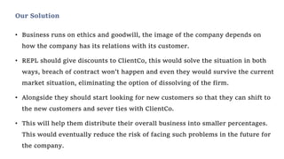 • Business runs on ethics and goodwill, the image of the company depends on
how the company has its relations with its customer.
• REPL should give discounts to ClientCo, this would solve the situation in both
ways, breach of contract won’t happen and even they would survive the current
market situation, eliminating the option of dissolving of the firm.
• Alongside they should start looking for new customers so that they can shift to
the new customers and sever ties with ClientCo.
• This will help them distribute their overall business into smaller percentages.
This would eventually reduce the risk of facing such problems in the future for
the company.
Our Solution
 