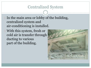 Centralized System
In the main area or lobby of the building,
centralized system and
air-conditioning is installed.
With this system, fresh or
cold air is transfer through
ducting to various
part of the building.
 