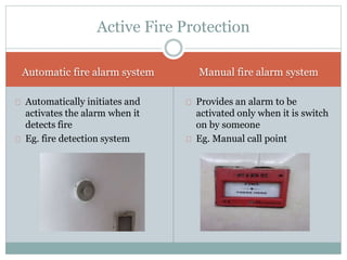 Automatic fire alarm system Manual fire alarm system
Automatically initiates and
activates the alarm when it
detects fire
Eg. fire detection system
Provides an alarm to be
activated only when it is switch
on by someone
Eg. Manual call point
Active Fire Protection
 