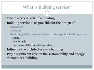 What is Building service?
One of a crucial role in a building
Building service is responsible for the design of :
 Installation
 Operation
 Monitoring of the mechanical, electrical and public health systems
Safety,
Comfortable
Environmentally Friendly Operation
Influence the architecture of a building
Play a significant role on the sustainability and energy
demand of a building
 