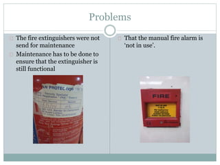 Problems
The fire extinguishers were not
send for maintenance
Maintenance has to be done to
ensure that the extinguisher is
still functional
That the manual fire alarm is
‘not in use’.
 