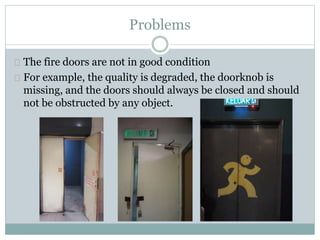 Problems
The fire doors are not in good condition
For example, the quality is degraded, the doorknob is
missing, and the doors should always be closed and should
not be obstructed by any object.
 