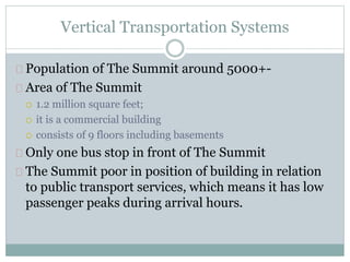 Vertical Transportation Systems
Population of The Summit around 5000+-
Area of The Summit
 1.2 million square feet;
 it is a commercial building
 consists of 9 floors including basements
Only one bus stop in front of The Summit
The Summit poor in position of building in relation
to public transport services, which means it has low
passenger peaks during arrival hours.
 