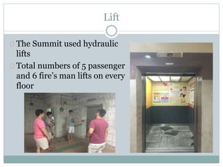 Lift
The Summit used hydraulic
lifts
Total numbers of 5 passenger
and 6 fire’s man lifts on every
floor
 