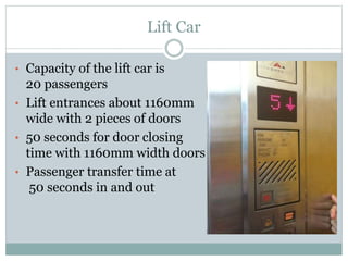 Lift Car
• Capacity of the lift car is
20 passengers
• Lift entrances about 1160mm
wide with 2 pieces of doors
• 50 seconds for door closing
time with 1160mm width doors
• Passenger transfer time at
50 seconds in and out
 