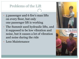 Problems of the Lift
• 5 passenger and 6 fire’s man lifts
on every floor, but only
one passenger lift is working
• The Summit used hydraulic lifts, and
it supposed to be low vibration and
noise, but it causes a lot of vibration
and noise during the ride
• Less Maintenance
 