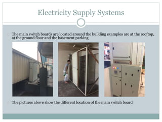 Electricity Supply Systems
The main switch boards are located around the building examples are at the rooftop,
at the ground floor and the basement parking
The pictures above show the different location of the main switch board
 