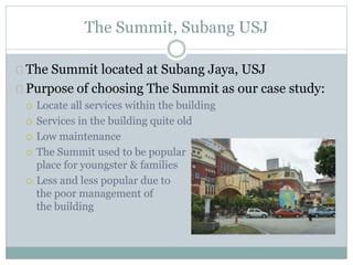 The Summit, Subang USJ
The Summit located at Subang Jaya, USJ
Purpose of choosing The Summit as our case study:
 Locate all services within the building
 Services in the building quite old
 Low maintenance
 The Summit used to be popular
place for youngster & families
 Less and less popular due to
the poor management of
the building
 