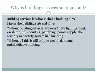 Why is building services so important?
Building services is ‘what makes a building alive’
Makes the building safe and alive
Without building services, we won’t have lighting, heat,
escalator, lift, acoustics, plumbing, power supply, the
security and safety system in a building
Without all this it will only be a cold, dark and
uninhabitable building
 