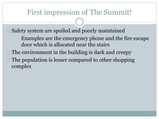 First impression of The Summit!
Safety system are spoiled and poorly maintained
Examples are the emergency phone and the fire escape
door which is allocated near the stairs
The environment in the building is dark and creepy
The population is lesser compared to other shopping
complex
 