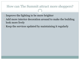 How can The Summit attract more shoppers?
Improve the lighting to be more brighter
Add more interior decoration around to make the building
look more lively
Keep the services updated by maintaining it regularly
 